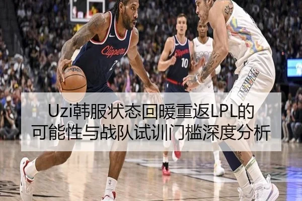 Uzi韩服状态回暖重返LPL的可能性与战队试训门槛深度分析